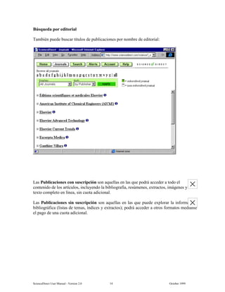 6FLHQFH'LUHFW 8VHU 0DQXDO  9HUVLRQ   2FWREHU 
%~VTXHGD SRU HGLWRULDO
7DPELpQ SXHGH EXVFDU WtWXORV GH SXEOLFDFLRQHV SRU QRPEUH GH HGLWRULDO
/DV 3XEOLFDFLRQHV FRQ VXVFULSFLyQ VRQ DTXHOODV HQ ODV TXH SRGUi DFFHGHU D WRGR HO
FRQWHQLGR GH ORV DUWtFXORV LQFOXHQGR OD ELEOLRJUDItD UHV~PHQHV H[WUDFWRV LPiJHQHV 
WH[WR FRPSOHWR HQ OtQHD VLQ FXRWD DGLFLRQDO
/DV 3XEOLFDFLRQHV VLQ VXVFULSFLyQ VRQ DTXHOODV HQ ODV TXH SXHGH H[SORUDU OD LQIRUPDFLyQ
ELEOLRJUiILFD OLVWDV GH WHPDV tQGLFHV  H[WUDFWRV  SRGUi DFFHGHU D RWURV IRUPDWRV PHGLDQWH
HO SDJR GH XQD FXRWD DGLFLRQDO
 