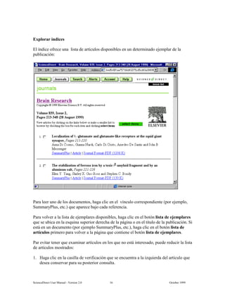 6FLHQFH'LUHFW 8VHU 0DQXDO  9HUVLRQ   2FWREHU 
([SORUDU tQGLFHV
(O tQGLFH RIUHFH XQD OLVWD GH DUWtFXORV GLVSRQLEOHV HQ XQ GHWHUPLQDGR HMHPSODU GH OD
SXEOLFDFLyQ
3DUD OHHU XQR GH ORV GRFXPHQWRV KDJD FOLF HQ HO YtQFXOR FRUUHVSRQGLHQWH SRU HMHPSOR
6XPPDU3OXV HWF TXH DSDUHFH EDMR FDGD UHIHUHQFLD
3DUD YROYHU D OD OLVWD GH HMHPSODUHV GLVSRQLEOHV KDJD FOLF HQ HO ERWyQ OLVWD GH HMHPSODUHV
TXH VH XELFD HQ OD HVTXLQD VXSHULRU GHUHFKD GH OD SiJLQD R HQ HO WtWXOR GH OD SXEOLFDFLyQ 6L
HVWi HQ XQ GRFXPHQWR SRU HMHPSOR 6XPPDU3OXV HWF KDJD FOLF HQ HO ERWyQ OLVWD GH
DUWtFXORV SULPHUR SDUD YROYHU D OD SiJLQD TXH FRQWLHQH HO ERWyQ OLVWD GH HMHPSODUHV
3DU HYLWDU WHQHU TXH H[DPLQDU DUWtFXORV HQ ORV TXH QR HVWi LQWHUHVDGR SXHGH UHGXFLU OD OLVWD
GH DUWtFXORV PRVWUDGRV
 +DJD FOLF HQ OD FDVLOOD GH YHULILFDFLyQ TXH VH HQFXHQWUD D OD L]TXLHUGD GHO DUWtFXOR TXH
GHVHD FRQVHUYDU SDUD VX SRVWHULRU FRQVXOWD
 