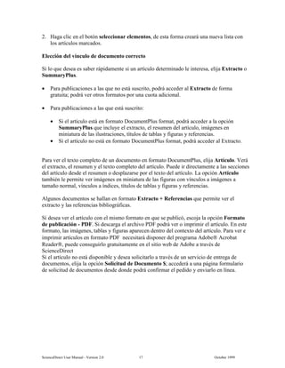6FLHQFH'LUHFW 8VHU 0DQXDO  9HUVLRQ   2FWREHU 
 +DJD FOLF HQ HO ERWyQ VHOHFFLRQDU HOHPHQWRV GH HVWD IRUPD FUHDUi XQD QXHYD OLVWD FRQ
ORV DUWtFXORV PDUFDGRV
(OHFFLyQ GHO YtQFXOR GH GRFXPHQWR FRUUHFWR
6L OR TXH GHVHD HV VDEHU UiSLGDPHQWH VL XQ DUWtFXOR GHWHUPLQDGR OH LQWHUHVD HOLMD ([WUDFWR R
6XPPDU3OXV
• 3DUD SXEOLFDFLRQHV D ODV TXH QR HVWi VXVFULWR SRGUi DFFHGHU DO ([WUDFWR GH IRUPD
JUDWXLWD SRGUi YHU RWURV IRUPDWRV SRU XQD FXRWD DGLFLRQDO
• 3DUD SXEOLFDFLRQHV D ODV TXH HVWi VXVFULWR
• 6L HO DUWtFXOR HVWi HQ IRUPDWR 'RFXPHQW3OXV IRUPDW SRGUi DFFHGHU D OD RSFLyQ
6XPPDU3OXV TXH LQFOXH HO H[WUDFWR HO UHVXPHQ GHO DUWtFXOR LPiJHQHV HQ
PLQLDWXUD GH ODV LOXVWUDFLRQHV WtWXORV GH WDEODV  ILJXUDV  UHIHUHQFLDV
• 6L HO DUWtFXOR QR HVWi HQ IRUPDWR 'RFXPHQW3OXV IRUPDW SRGUi DFFHGHU DO ([WUDFWR
3DUD YHU HO WH[WR FRPSOHWR GH XQ GRFXPHQWR HQ IRUPDWR 'RFXPHQW3OXV HOLMD $UWtFXOR 9HUi
HO H[WUDFWR HO UHVXPHQ  HO WH[WR FRPSOHWR GHO DUWtFXOR 3XHGH LU GLUHFWDPHQWH D ODV VHFFLRQHV
GHO DUWtFXOR GHVGH HO UHVXPHQ R GHVSOD]DUVH SRU HO WH[WR GHO DUWtFXOR /D RSFLyQ $UWtFXOR
WDPELpQ OH SHUPLWH YHU LPiJHQHV HQ PLQLDWXUD GH ODV ILJXUDV FRQ YtQFXORV D LPiJHQHV D
WDPDxR QRUPDO YtQFXORV D tQGLFHV WtWXORV GH WDEODV  ILJXUDV  UHIHUHQFLDV
$OJXQRV GRFXPHQWRV VH KDOODQ HQ IRUPDWR ([WUDFWR 5HIHUHQFLDV TXH SHUPLWH YHU HO
H[WUDFWR  ODV UHIHUHQFLDV ELEOLRJUiILFDV
6L GHVHD YHU HO DUWtFXOR FRQ HO PLVPR IRUPDWR HQ TXH VH SXEOLFy HVFRMD OD RSFLyQ )RUPDWR
GH SXEOLFDFLyQ  3') 6L GHVFDUJD HO DUFKLYR 3') SRGUi YHU R LPSULPLU HO DUWtFXOR (Q HVWH
IRUPDWR ODV LPiJHQHV WDEODV  ILJXUDV DSDUHFHQ GHQWUR GHO FRQWH[WR GHO DUWtFXOR 3DUD YHU H
LPSULPLU DUWtFXORV HQ IRUPDWR 3') QHFHVLWDUi GLVSRQHU GHO SURJUDPD $GREH $FUREDW
5HDGHU SXHGH FRQVHJXLUOR JUDWXLWDPHQWH HQ HO VLWLR ZHE GH $GREH D WUDYpV GH
6FLHQFH'LUHFW
6L HO DUWtFXOR QR HVWi GLVSRQLEOH  GHVHD VROLFLWDUOR D WUDYpV GH XQ VHUYLFLR GH HQWUHJD GH
GRFXPHQWRV HOLMD OD RSFLyQ 6ROLFLWXG GH 'RFXPHQWR  DFFHGHUi D XQD SiJLQD IRUPXODULR
GH VROLFLWXG GH GRFXPHQWRV GHVGH GRQGH SRGUi FRQILUPDU HO SHGLGR  HQYLDUOR HQ OtQHD
 