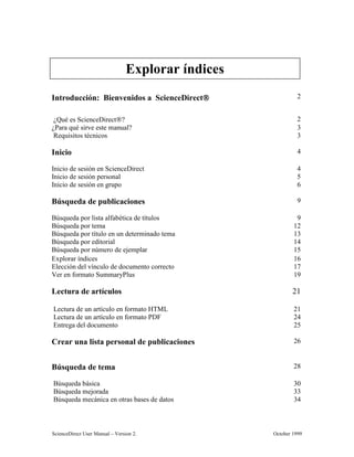 6FLHQFH'LUHFW 8VHU 0DQXDO ± 9HUVLRQ  2FWREHU 
,QWURGXFFLyQ %LHQYHQLGRV D 6FLHQFH'LUHFW 
¢4Xp HV 6FLHQFH'LUHFW 
¢3DUD TXp VLUYH HVWH PDQXDO 
5HTXLVLWRV WpFQLFRV 
,QLFLR 
,QLFLR GH VHVLyQ HQ 6FLHQFH'LUHFW 
,QLFLR GH VHVLyQ SHUVRQDO 
,QLFLR GH VHVLyQ HQ JUXSR 
%~VTXHGD GH SXEOLFDFLRQHV 
%~VTXHGD SRU OLVWD DOIDEpWLFD GH WtWXORV 
%~VTXHGD SRU WHPD 
%~VTXHGD SRU WtWXOR HQ XQ GHWHUPLQDGR WHPD 
%~VTXHGD SRU HGLWRULDO 
%~VTXHGD SRU Q~PHUR GH HMHPSODU 
([SORUDU tQGLFHV 
(OHFFLyQ GHO YtQFXOR GH GRFXPHQWR FRUUHFWR 
9HU HQ IRUPDWR 6XPPDU3OXV 
/HFWXUD GH DUWtFXORV 
/HFWXUD GH XQ DUWtFXOR HQ IRUPDWR +70/ 
/HFWXUD GH XQ DUWtFXOR HQ IRUPDWR 3') 
(QWUHJD GHO GRFXPHQWR 
UHDU XQD OLVWD SHUVRQDO GH SXEOLFDFLRQHV 
%~VTXHGD GH WHPD 
%~VTXHGD EiVLFD 
%~VTXHGD PHMRUDGD 
%~VTXHGD PHFiQLFD HQ RWUDV EDVHV GH GDWRV 
([SORUDU tQGLFHV
 