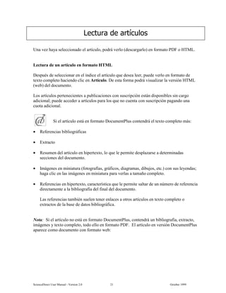 6FLHQFH'LUHFW 8VHU 0DQXDO  9HUVLRQ   2FWREHU 
8QD YH] KDD VHOHFFLRQDGR HO DUWtFXOR SRGUi YHUOR GHVFDUJDUOR HQ IRUPDWR 3') R +70/
/HFWXUD GH XQ DUWtFXOR HQ IRUPDWR +70/
'HVSXpV GH VHOHFFLRQDU HQ HO tQGLFH HO DUWtFXOR TXH GHVHD OHHU SXHGH YHUOR HQ IRUPDWR GH
WH[WR FRPSOHWR KDFLHQGR FOLF HQ $UWtFXOR 'H HVWD IRUPD SRGUi YLVXDOL]DU OD YHUVLyQ +70/
ZHE GHO GRFXPHQWR
/RV DUWtFXORV SHUWHQHFLHQWHV D SXEOLFDFLRQHV FRQ VXVFULSFLyQ HVWiQ GLVSRQLEOHV VLQ FDUJR
DGLFLRQDO SXHGH DFFHGHU D DUWtFXORV SDUD ORV TXH QR FXHQWD FRQ VXVFULSFLyQ SDJDQGR XQD
FXRWD DGLFLRQDO
6L HO DUWtFXOR HVWi HQ IRUPDWR 'RFXPHQW3OXV FRQWHQGUi HO WH[WR FRPSOHWR PiV
• 5HIHUHQFLDV ELEOLRJUiILFDV
• ([WUDFWR
• 5HVXPHQ GHO DUWtFXOR HQ KLSHUWH[WR OR TXH OH SHUPLWH GHVSOD]DUVH D GHWHUPLQDGDV
VHFFLRQHV GHO GRFXPHQWR
• ,PiJHQHV HQ PLQLDWXUD IRWRJUDItDV JUiILFRV GLDJUDPDV GLEXMRV HWF FRQ VXV OHHQGDV
KDJD FOLF HQ ODV LPiJHQHV HQ PLQLDWXUD SDUD YHUODV D WDPDxR FRPSOHWR
• 5HIHUHQFLDV HQ KLSHUWH[WR FDUDFWHUtVWLFD TXH OH SHUPLWH VDOWDU GH XQ Q~PHUR GH UHIHUHQFLD
GLUHFWDPHQWH D OD ELEOLRJUDItD GHO ILQDO GHO GRFXPHQWR
/DV UHIHUHQFLDV WDPELpQ VXHOHQ WHQHU HQODFHV D RWURV DUWtFXORV HQ WH[WR FRPSOHWR R
H[WUDFWRV GH OD EDVH GH GDWRV ELEOLRJUiILFD
1RWD 6L HO DUWtFXOR QR HVWi HQ IRUPDWR 'RFXPHQW3OXV FRQWHQGUi XQ ELEOLRJUDItD H[WUDFWR
LPiJHQHV  WH[WR FRPSOHWR WRGR HOOR HQ IRUPDWR 3') (O DUWtFXOR HQ YHUVLyQ 'RFXPHQW3OXV
DSDUHFH FRPR GRFXPHQWR FRQ IRUPDWR ZHE
/HFWXUD GH DUWtFXORV
 