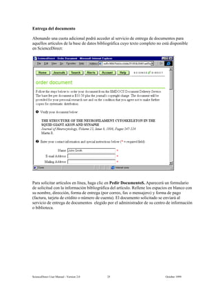 6FLHQFH'LUHFW 8VHU 0DQXDO  9HUVLRQ   2FWREHU 
(QWUHJD GHO GRFXPHQWR
$ERQDQGR XQD FXRWD DGLFLRQDO SRGUi DFFHGHU DO VHUYLFLR GH HQWUHJD GH GRFXPHQWRV SDUD
DTXHOORV DUWtFXORV GH OD EDVH GH GDWRV ELEOLRJUiILFD FXR WH[WR FRPSOHWR QR HVWi GLVSRQLEOH
HQ 6FLHQFH'LUHFW
3DUD VROLFLWDU DUWtFXORV HQ OtQHD KDJD FOLF HQ 3HGLU 'RFXPHQWR  $SDUHFHUi XQ IRUPXODULR
GH VROLFLWXG FRQ OD LQIRUPDFLyQ ELEOLRJUiILFD GHO DUWtFXOR 5HOOHQH ORV HVSDFLRV HQ EODQFR FRQ
VX QRPEUH GLUHFFLyQ IRUPD GH HQWUHJD SRU FRUUHR ID[ R PHQVDMHUR  IRUPD GH SDJR
IDFWXUD WDUMHWD GH FUpGLWR R Q~PHUR GH FXHQWD  (O GRFXPHQWR VROLFLWDGR VH HQYLDUi DO
VHUYLFLR GH HQWUHJD GH GRFXPHQWRV HOHJLGR SRU HO DGPLQLVWUDGRU GH VX FHQWUR GH LQIRUPDFLyQ
R ELEOLRWHFD
 