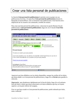 6FLHQFH'LUHFW 8VHU 0DQXDO  9HUVLRQ   2FWREHU 
/D IXQFLyQ /LVWD SHUVRQDO GH SXEOLFDFLRQHV OH SHUPLWH FUHDU XQ JUXSR FRQ VXV
SXEOLFDFLRQHV IDYRULWDV $O HVSHFLILFDU /LVWD SHUVRQDO GH SXEOLFDFLRQHV GXUDQWH OD
E~VTXHGD HQ 6FLHQFH'LUHFW VROR VH PRVWUDUDQ HVWDV SXEOLFDFLRQHV (VWD IXQFLyQ HVWi D
GLVSRVLFLyQ GH ORV XVXDULRV FRQ FRQWUDVHxD  QRPEUH GH XVXDULR
3DUD FUHDU XQD OLVWD SHUVRQDO GH SXEOLFDFLRQHV VHOHFFLRQH OD RSFLyQ 0RVWUDU OLVWD GH
SXEOLFDFLRQHV /LVWD SHUVRQDO GH SXEOLFDFLRQHV KDJD FOLF HQ HO YtQFXOR UHDU OLVWD
SHUVRQDO GH SXEOLFDFLRQHV
$SDUHFHUi XQD OLVWD DOIDEpWLFD FRQ ORV WtWXORV GLVSRQLEOHV PDUTXH ODV FDVLOODV GH ORV WtWXORV
TXH GHVHD DxDGLU D VX /LVWD SHUVRQDO GH SXEOLFDFLRQHV  KDJD FOLF HQ (QYLDU SDUD JXDUGDU OD
VHOHFFLyQ
6XJHUHQFLD SDUD GHVSOD]DUVH UiSLGDPHQWH SRU OD OLVWD GH WtWXORV KDJD FOLF HQ OD SULPHUD
OHWUD GHO WtWXOR R WtWXORV TXH GHVHD VHOHFFLRQDU HQ OD EDUUD DOIDEpWLFD TXH KD HQ OD SDUWH
VXSHULRU  HQ OD SDUWH LQIHULRU GH OD SiJLQD
8QD YH] TXH KDD FUHDGR VX /LVWD SHUVRQDO GH SXEOLFDFLRQHV SRGUi RUGHQDUOD SRU WtWXOR
WHPD R HGLWRULDO
UHDU XQD OLVWD SHUVRQDO GH SXEOLFDFLRQHV
 