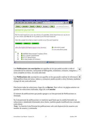 6FLHQFH'LUHFW 8VHU 0DQXDO  9HUVLRQ   2FWREHU 
/DV 3XEOLFDFLRQHV FRQ VXVFULSFLyQ VRQ DTXHOODV HQ ODV TXH SRGUi DFFHGHU D WRGR HO
FRQWHQLGR GH ORV DUWtFXORV LQFOXHQGR OD ELEOLRJUDItD UHV~PHQHV H[WUDFWRV LPiJHQHV 
WH[WR FRPSOHWR HQ OtQHD VLQ FXRWD DGLFLRQDO
/DV 3XEOLFDFLRQHV VLQ VXVFULSFLyQ VRQ DTXHOODV HQ ODV TXH SXHGH H[SORUDU OD LQIRUPDFLyQ
ELEOLRJUiILFD OLVWDV GH WHPDV tQGLFHV  H[WUDFWRV  SRGUi DFFHGHU D RWURV IRUPDWRV PHGLDQWH
HO SDJR GH XQD FXRWD DGLFLRQDO
3DUD ERUUDU WRGDV ODV VHOHFFLRQHV KDJD FOLF HQ %RUUDU 3DUD YROYHU D OD SiJLQD DQWHULRU VLQ
JXDUGDU ODV VHOHFFLRQHV UHDOL]DGDV KDJD FOLF HQ DQFHODU
(O Q~PHUR GH SXEOLFDFLRQHV TXH SXHGH DJUHJDU D VX OLVWD SHUVRQDO GH 3XEOLFDFLRQHV HV
LOLPLWDGR
6X /LVWD SHUVRQDO GH SXEOLFDFLRQHV VH PDQWLHQH LJXDO KDVWD TXH OD FDPELH ERUUDQGR VXV
VHOHFFLRQHV R DxDGLHQGRHOLPLQDQGR RWURV WtWXORV WDPELpQ SXHGH PRGLILFDUOD WDQ D PHQXGR
FRPR GHVHH
1RWD /D IXQFLyQ /LVWD 3HUVRQDO GH SXEOLFDFLRQHV VROR HVWi GLVSRVLFLyQ GH XVXDULRV FRQ
QRPEUH GH XVXDULR  FRQWUDVHxD
 