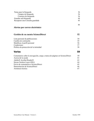 6FLHQFH'LUHFW 8VHU 0DQXDO ± 9HUVLRQ  2FWREHU 
1RWDV SDUD OD E~VTXHGD 
DPSRV GH E~VTXHGD 
RQVHMRV GH E~VTXHGD 
*XDUGDU XQD E~VTXHGD 
5HFXSHUDU XQD RQVXOWD JXDUGDGD 
$OHUWDV SRU FRUUHR HOHFWUyQLFR

*HVWLyQ GH VX FXHQWD 6FLHQFH'LUHFW 
/LVWD SHUVRQDO GH SXEOLFDFLRQHV 
DPELR GH FRQWUDVHxD 
0RGLILFDU HO SHUILO SHUVRQDO 
RQGLFLRQHV 
3ROtWLFD GH SURWHFFLyQ GH OD LQWLPLGDG 
9DULRV 
RPHQWDULRV VREUH OD QDYHJDFLyQ FDUJD  PDUFD GH SiJLQDV HQ 6FLHQFH'LUHFW 
$FHUFD GH OD DXGD 
$GREH $FUREDW 5HDGHU 
6HFXUH 6RFNHWV /DHU 66/ 
(QYtR GH FRPHQWDULRV D 6FLHQFH'LUHFW 
'HPRVWUDFLyQ GH 6FLHQFH'LUHFW 
$VLVWHQFLD WpFQLFD 
 