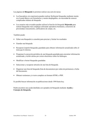6FLHQFH'LUHFW 8VHU 0DQXDO  9HUVLRQ   2FWREHU 
/DV SiJLQDV GH %~VTXHGD OH SHUPLWHQ UHDOL]DU XQD VHULH GH WDUHDV
• /RV EXVFDGRUHV VLQ H[SHULHQFLD SXHGHQ UHDOL]DU IiFLOPHQWH E~VTXHGDV PHGLDQWH PHQ~V
HQ HO PRGR %iVLFR FRQ IRUPXODULRV  PHQ~V GHVSOHJDEOHV VLQ QHFHVLGDG GH FRQRFHU
FRPSOLFDGDV yUGHQHV GH E~VTXHGD
• /RV XVXDULRV PiV DYH]DGRV SXHGHQ XWLOL]DU OD IXQFLyQ GH E~VTXHGD 0HMRUDGD SDUD
UHDOL]DU E~VTXHGDV PiV FRPSOHMDV XWLOL]DQGR RSHUDGRUHV ERROHDQRV FRQHFWRUHV GH
SUR[LPLGDG WUXQFDPLHQWR FDOLILFDGRUHV GH FDPSR HWF
7DPELpQ SXHGH
• (GLWDU XQD E~VTXHGD R FRQVXOWD SDUD SUHFLVDU  OLPLWDU ORV UHVXOWDGRV
• *XDUGDU XQD E~VTXHGD
• 5HFXSHUDU UHSHWLU E~VTXHGDV JXDUGDGDV SDUD REWHQHU LQIRUPDFLyQ DFWXDOL]DGD VREUH HO
WHPD TXH OH LQWHUHVD
• 3URJUDPDU OD HMHFXFLyQ SHULyGLFD GH XQD E~VTXHGD JXDUGDGD SDUD HQFRQWUDU LQIRUPDFLyQ
DFWXDOL]DGD  UHFLELU DOHUWDV SRU FRUUHR HOHFWUyQLFR VREUH ORV KDOOD]JRV
• 0RGLILFDU R ERUUDU E~VTXHGDV JXDUGDGDV
• 6HOHFFLRQDU  UHFXSHUDU DUWtFXORV GH XQD OLVWD GH E~VTXHGD
• 2UJDQL]DU XQD OLVWD GH E~VTXHGD OLVWD GH GRFXPHQWRV SRU RUGHQ GH SHUWLQHQFLD R IHFKD
GHO GRFXPHQWR
• 2EWHQHU UHV~PHQHV R WH[WR FRPSOHWR HQ IRUPDWR +70/ R 3')
(V SRVLEOH EXVFDU LQIRUPDFLyQ HQ SXEOLFDFLRQHV GHVGH  KDVWD KR
3RGUi HQFRQWUDU XQD DXGD GHWDOODGD FRQ HMHPSORV GH E~VTXHGD PHGLDQWH $XGD 
RQVHMRV GH E~VTXHGD
 