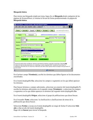 6FLHQFH'LUHFW 8VHU 0DQXDO  9HUVLRQ   2FWREHU 
%~VTXHGD EiVLFD
3DUD LQLFLDU XQD E~VTXHGD VLPSOH SRU WHPD KDJD FOLF HQ %~VTXHGD GHVGH FXDOTXLHUD GH ODV
SiJLQDV GH 6FLHQFH'LUHFW HO VLVWHPD OH OOHYDUi GH IRUPD SUHGHWHUPLQDGD D OD SiJLQD GH
%~VTXHGD EiVLFD
(Q HO SULPHU FDPSR 7pUPLQR V HVFULED ORV WpUPLQRV TXH GHEHQ ILJXUDU HQ ORV GRFXPHQWRV
HQFRQWUDGRV
(Q HO PHQ~ GHVSOHJDEOH (Q VHOHFFLRQH ORV FDPSRV R VHJPHQWRV HQ ORV TXH GHEHQ DSDUHFHU
ORV WpUPLQRV
3DUD EXVFDU WpUPLQRV  FDPSRV DGLFLRQDOHV VHOHFFLRQH XQ FRQHFWRU GHO PHQ~ GHVSOHJDEOH 
HVFULED ORV WpUPLQRV DGLFLRQDOHV HQ HO VHJXQGR FDPSR 7pUPLQR V  VHOHFFLRQH ORV FDPSRV
R VHJPHQWRV HQ ORV TXH GHEHQ DSDUHFHU RV WpUPLQRV GHO VHJXQGR PHQ~ GHVSOHJDEOH (Q
(Q HO PHQ~ GHVSOHJDEOH 2ULJHQ VHOHFFLRQH HO JUXSR GH SXEOLFDFLRQHV TXH GHVHD EXVFDU
(Q HO UHFXDGUR 7HPD VHOHFFLRQH OD FODVLILFDFLyQ R FODVLILFDFLRQHV GH WHPDV GH OD
SXEOLFDFLyQ TXH GHVHD EXVFDU
6HOHFFLRQH )HFKDV  HVFRMD HQ HO PHQ~ GHVSOHJDEOH XQ UDQJR GH IHFKDV 2 VHOHFFLRQH 6ROR
DxR  HOLMD XQ DxR GHO PHQ~ GHVSOHJDEOH
+DJD FOLF HQ EXVFDU SDUD LQLFLDU OD E~VTXHGD
 