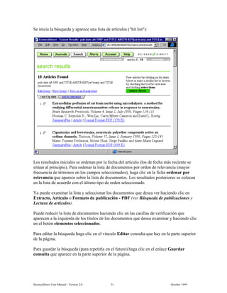 6FLHQFH'LUHFW 8VHU 0DQXDO  9HUVLRQ   2FWREHU 
6H LQLFLD OD E~VTXHGD  DSDUHFH XQD OLVWD GH DUWtFXORV KLW OLVW 
/RV UHVXOWDGRV LQLFLDOHV VH RUGHQDQ SRU OD IHFKD GHO DUWtFXOR ORV GH IHFKD PiV UHFLHQWH VH
VLW~DQ DO SULQFLSLR  3DUD RUGHQDU OD OLVWD GH GRFXPHQWRV SRU RUGHQ GH UHOHYDQFLD PDRU
IUHFXHQFLD GH WpUPLQRV HQ ORV FDPSRV VHOHFFLRQDGRV KDJD FOLF HQ OD ILFKD RUGHQDU SRU
UHOHYDQFLD TXH DSDUHFH VREUH OD OLVWD GH GRFXPHQWRV /RV UHVXOWDGRV SRVWHULRUHV VH FRORFDQ
HQ OD OLVWD GH DFXHUGR FRQ HO ~OWLPR WLSR GH RUGHQ VHOHFFLRQDGR
D SXHGH H[DPLQDU OD OLVWD  VHOHFFLRQDU ORV GRFXPHQWRV TXH GHVHD YHU KDFLHQGR FOLF HQ
([WUDFWR $UWtFXOR R )RUPDWR GH SXEOLFDFLyQ  3') YHU %~VTXHGD GH SXEOLFDFLRQHV 
/HFWXUD GH DUWtFXORV 
3XHGH UHGXFLU OD OLVWD GH GRFXPHQWRV KDFLHQGR FOLF HQ ODV FDVLOODV GH YHULILFDFLyQ TXH
DSDUHFHQ D OD L]TXLHUGD GH ORV WtWXORV GH ORV GRFXPHQWRV TXH GHVHD H[DPLQDU  KDFLHQGR FOLF
HQ HO ERWyQ HOHPHQWRV VHOHFFLRQDGRV
3DUD HGLWDU OD E~VTXHGD KDJD FOLF HQ HO YtQFXOR (GLWDU FRQVXOWD TXH KD HQ OD SDUWH VXSHULRU
GH OD SiJLQD
3DUD JXDUGDU OD E~VTXHGD SDUD UHSHWLUOD HQ HO IXWXUR KDJD FOLF HQ HO HQODFH *XDUGDU
FRQVXOWD TXH DSDUHFH HQ OD SDUWH VXSHULRU GH OD SiJLQD
 