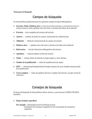 6FLHQFH'LUHFW 8VHU 0DQXDO  9HUVLRQ   2FWREHU 
1RWDV SDUD OD E~VTXHGD
DPSRV GH E~VTXHGD
(Q 6FLHQFH'LUHFW SXHGHQ EXVFDUVH ORV VLJXLHQWHV FDPSRV GH GDWRV ELEOLRJUiILFRV
• ([WUDFWR 7tWXOR 3DODEUDV FODYH VHOHFFLyQ SUHGHWHUPLQDGD HQ HO IRUPXODULR EiVLFR 
LQFOXH H[WUDFWR WtWXOR SDODEUDV FODYH GHO DXWRU  WpUPLQRV GHO tQGLFH GH OD HGLWRULDO
• ([WUDFWR  WH[WR FRPSOHWR GHO H[WUDFWR GHO DUWtFXOR
• $XWRUHV  QRPEUHV GH WRGRV ORV DXWRUHV LQFOXHQGR ODV FRODERUDFLRQHV
• $ILOLDFLyQ  DILOLDFLyQ LQVWLWXFLRQDO GH ORV DXWRUHV GH DUWtFXOR
• 3DODEUDV FODYH  SDODEUDV FODYH GHO DXWRU  WpUPLQRV GH tQGLFH GH OD HGLWRULDO
• 5HIHUHQFLDV  OLVWD GH UHIHUHQFLDV ELEOLRJUiILFDV GHO DUWtFXOR
• $SpQGLFHV  PDWHULDO DGMXQWR DO ILQDO GHO DUWtFXOR
• 7tWXOR  LQFOXH WtWXORV GH DUWtFXOR HQ OHJXD LQJOHVD  RWURV LGLRPDV
• 1RPEUH GH OD SXEOLFDFLyQ  WtWXOR GH OD SXEOLFDFLyQ GH RULJHQ
• ,661  ,QWHUQDWLRQDO 6WDQGDUG 6HULDO 1XPEHU Q~PHUR GH VHULH HVWiQGDU LQWHUQDFLRQDO
GH OD SXEOLFDFLyQ
• 7H[WR FRPSOHWR  WRGDV ODV SDODEUDV GHO WH[WR FRPSOHWR GHO DUWtFXOR H[FHSWR OD OLVWD GH
UHIHUHQFLD
RQVHMRV GH E~VTXHGD
(O PRWRU GH E~VTXHGD GH 6FLHQFH'LUHFW XWLOL]D VLQWD[LV  FRQYHQFLRQHV /(;,61(;,6
(MHPSORV
• (OHJLU WpUPLQRV HVSHFtILFRV
3RU HMHPSOR HQIHUPHGDG UHQDO 2 LQVXILFLHQFLD UHQDO
6LPXODFLyQ GH UHVRQDQFLD PDJQpWLFD 2 PUL HVFDQHDGRU GH UHVRQDQFLD
PDJQpWLFD
 