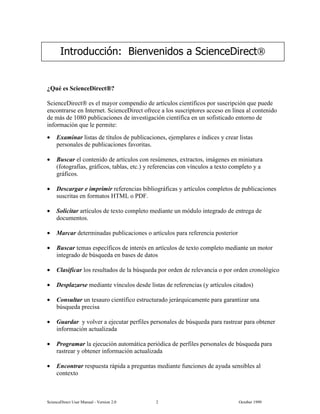 6FLHQFH'LUHFW 8VHU 0DQXDO  9HUVLRQ   2FWREHU 
¢4Xp HV 6FLHQFH'LUHFW
6FLHQFH'LUHFW HV HO PDRU FRPSHQGLR GH DUWtFXORV FLHQWtILFRV SRU VXVFULSFLyQ TXH SXHGH
HQFRQWUDUVH HQ ,QWHUQHW 6FLHQFH'LUHFW RIUHFH D ORV VXVFULSWRUHV DFFHVR HQ OtQHD DO FRQWHQLGR
GH PiV GH  SXEOLFDFLRQHV GH LQYHVWLJDFLyQ FLHQWtILFD HQ XQ VRILVWLFDGR HQWRUQR GH
LQIRUPDFLyQ TXH OH SHUPLWH
• ([DPLQDU OLVWDV GH WtWXORV GH SXEOLFDFLRQHV HMHPSODUHV H tQGLFHV  FUHDU OLVWDV
SHUVRQDOHV GH SXEOLFDFLRQHV IDYRULWDV
• %XVFDU HO FRQWHQLGR GH DUWtFXORV FRQ UHV~PHQHV H[WUDFWRV LPiJHQHV HQ PLQLDWXUD
IRWRJUDItDV JUiILFRV WDEODV HWF  UHIHUHQFLDV FRQ YtQFXORV D WH[WR FRPSOHWR  D
JUiILFRV
• 'HVFDUJDU H LPSULPLU UHIHUHQFLDV ELEOLRJUiILFDV  DUWtFXORV FRPSOHWRV GH SXEOLFDFLRQHV
VXVFULWDV HQ IRUPDWRV +70/ R 3')
• 6ROLFLWDU DUWtFXORV GH WH[WR FRPSOHWR PHGLDQWH XQ PyGXOR LQWHJUDGR GH HQWUHJD GH
GRFXPHQWRV
• 0DUFDU GHWHUPLQDGDV SXEOLFDFLRQHV R DUWtFXORV SDUD UHIHUHQFLD SRVWHULRU
• %XVFDU WHPDV HVSHFtILFRV GH LQWHUpV HQ DUWtFXORV GH WH[WR FRPSOHWR PHGLDQWH XQ PRWRU
LQWHJUDGR GH E~VTXHGD HQ EDVHV GH GDWRV
• ODVLILFDU ORV UHVXOWDGRV GH OD E~VTXHGD SRU RUGHQ GH UHOHYDQFLD R SRU RUGHQ FURQROyJLFR
• 'HVSOD]DUVH PHGLDQWH YtQFXORV GHVGH OLVWDV GH UHIHUHQFLDV  DUWtFXORV FLWDGRV
• RQVXOWDU XQ WHVDXUR FLHQWtILFR HVWUXFWXUDGR MHUiUTXLFDPHQWH SDUD JDUDQWL]DU XQD
E~VTXHGD SUHFLVD
• *XDUGDU  YROYHU D HMHFXWDU SHUILOHV SHUVRQDOHV GH E~VTXHGD SDUD UDVWUHDU SDUD REWHQHU
LQIRUPDFLyQ DFWXDOL]DGD
• 3URJUDPDU OD HMHFXFLyQ DXWRPiWLFD SHULyGLFD GH SHUILOHV SHUVRQDOHV GH E~VTXHGD SDUD
UDVWUHDU  REWHQHU LQIRUPDFLyQ DFWXDOL]DGD
• (QFRQWUDU UHVSXHVWD UiSLGD D SUHJXQWDV PHGLDQWH IXQFLRQHV GH DXGD VHQVLEOHV DO
FRQWH[WR
,QWURGXFFLyQ %LHQYHQLGRV D 6FLHQFH'LUHFW
 
