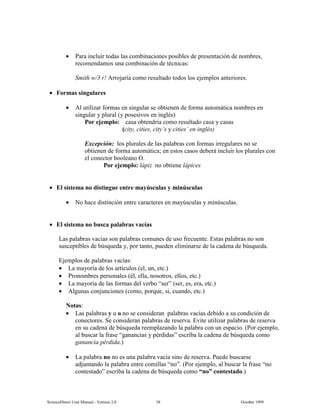 6FLHQFH'LUHFW 8VHU 0DQXDO  9HUVLRQ   2FWREHU 
• 3DUD LQFOXLU WRGDV ODV FRPELQDFLRQHV SRVLEOHV GH SUHVHQWDFLyQ GH QRPEUHV
UHFRPHQGDPRV XQD FRPELQDFLyQ GH WpFQLFDV
6PLWK Z U $UURMDUtD FRPR UHVXOWDGR WRGRV ORV HMHPSORV DQWHULRUHV
• )RUPDV VLQJXODUHV
• $O XWLOL]DU IRUPDV HQ VLQJXODU VH REWLHQHQ GH IRUPD DXWRPiWLFD QRPEUHV HQ
VLQJXODU  SOXUDO  SRVHVLYRV HQ LQJOpV
3RU HMHPSOR FDVD REWHQGUtD FRPR UHVXOWDGR FDVD  FDVDV
FLW FLWLHV FLW¶V  FLWLHV¶ HQ LQJOpV
([FHSFLyQ ORV SOXUDOHV GH ODV SDODEUDV FRQ IRUPDV LUUHJXODUHV QR VH
REWLHQHQ GH IRUPD DXWRPiWLFD HQ HVWRV FDVRV GHEHUi LQFOXLU ORV SOXUDOHV FRQ
HO FRQHFWRU ERROHDQR 2
3RU HMHPSOR OiSL] QR REWLHQH OiSLFHV
• (O VLVWHPD QR GLVWLQJXH HQWUH PD~VFXODV  PLQ~VFXODV
• 1R KDFH GLVWLQFLyQ HQWUH FDUDFWHUHV HQ PD~VFXODV  PLQ~VFXODV
• (O VLVWHPD QR EXVFD SDODEUDV YDFtDV
/DV SDODEUDV YDFtDV VRQ SDODEUDV FRPXQHV GH XVR IUHFXHQWH (VWDV SDODEUDV QR VRQ
VXVFHSWLEOHV GH E~VTXHGD  SRU WDQWR SXHGHQ HOLPLQDUVH GH OD FDGHQD GH E~VTXHGD
(MHPSORV GH SDODEUDV YDFtDV
• /D PDRUtD GH ORV DUWtFXORV HO XQ HWF
• 3URQRPEUHV SHUVRQDOHV pO HOOD QRVRWURV HOORV HWF
• /D PDRUtD GH ODV IRUPDV GHO YHUER ³VHU´ VHU HV HUD HWF
• $OJXQDV FRQMXQFLRQHV FRPR SRUTXH VL FXDQGR HWF
1RWDV
• /DV SDODEUDV  X R QR VH FRQVLGHUDQ SDODEUDV YDFtDV GHELGR D VX FRQGLFLyQ GH
FRQHFWRUHV 6H FRQVLGHUDQ SDODEUDV GH UHVHUYD (YLWH XWLOL]DU SDODEUDV GH UHVHUYD
HQ VX FDGHQD GH E~VTXHGD UHHPSOD]DQGR OD SDODEUD FRQ XQ HVSDFLR 3RU HMHPSOR
DO EXVFDU OD IUDVH ³JDQDQFLDV  SpUGLGDV´ HVFULED OD FDGHQD GH E~VTXHGD FRPR
JDQDQFLD SpUGLGD
• /D SDODEUD QR QR HV XQD SDODEUD YDFtD VLQR GH UHVHUYD 3XHGH EXVFDUVH
DGMXQWDQGR OD SDODEUD HQWUH FRPLOODV ³QR´ 3RU HMHPSOR DO EXVFDU OD IUDVH ³QR
FRQWHVWDGR´ HVFULED OD FDGHQD GH E~VTXHGD FRPR ³QR´ FRQWHVWDGR
 