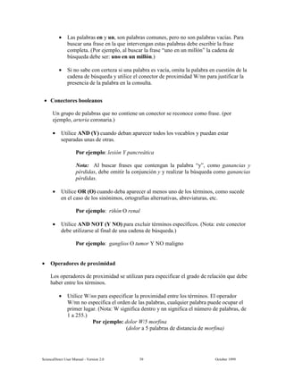 6FLHQFH'LUHFW 8VHU 0DQXDO  9HUVLRQ   2FWREHU 
• /DV SDODEUDV HQ  XQ VRQ SDODEUDV FRPXQHV SHUR QR VRQ SDODEUDV YDFtDV 3DUD
EXVFDU XQD IUDVH HQ OD TXH LQWHUYHQJDQ HVWDV SDODEUDV GHEH HVFULELU OD IUDVH
FRPSOHWD 3RU HMHPSOR DO EXVFDU OD IUDVH ³XQR HQ XQ PLOOyQ´ OD FDGHQD GH
E~VTXHGD GHEH VHU XQR HQ XQ PLOOyQ
• 6L QR VDEH FRQ FHUWH]D VL XQD SDODEUD HV YDFtD RPLWD OD SDODEUD HQ FXHVWLyQ GH OD
FDGHQD GH E~VTXHGD  XWLOLFH HO FRQHFWRU GH SUR[LPLGDG :QQ SDUD MXVWLILFDU OD
SUHVHQFLD GH OD SDODEUD HQ OD FRQVXOWD
• RQHFWRUHV ERROHDQRV
8Q JUXSR GH SDODEUDV TXH QR FRQWLHQH XQ FRQHFWRU VH UHFRQRFH FRPR IUDVH SRU
HMHPSOR DUWHULD FRURQDULD
• 8WLOLFH $1'  FXDQGR GHEDQ DSDUHFHU WRGRV ORV YRFDEORV  SXHGDQ HVWDU
VHSDUDGDV XQDV GH RWUDV
3RU HMHPSOR OHVLyQ  SDQFUHiWLFD
1RWD $O EXVFDU IUDVHV TXH FRQWHQJDQ OD SDODEUD ³´ FRPR JDQDQFLDV 
SpUGLGDV GHEH RPLWLU OD FRQMXQFLyQ   UHDOL]DU OD E~VTXHGD FRPR JDQDQFLDV
SpUGLGDV
• 8WLOLFH 25 2 FXDQGR GHED DSDUHFHU DO PHQRV XQR GH ORV WpUPLQRV FRPR VXFHGH
HQ HO FDVR GH ORV VLQyQLPRV RUWRJUDItDV DOWHUQDWLYDV DEUHYLDWXUDV HWF
3RU HMHPSOR ULxyQ 2 UHQDO
• 8WLOLFH $1' 127  12 SDUD H[FOXLU WpUPLQRV HVSHFtILFRV 1RWD HVWH FRQHFWRU
GHEH XWLOL]DUVH DO ILQDO GH XQD FDGHQD GH E~VTXHGD
3RU HMHPSOR JDQJOLRV 2 WXPRU  12 PDOLJQR
• 2SHUDGRUHV GH SUR[LPLGDG
/RV RSHUDGRUHV GH SUR[LPLGDG VH XWLOL]DQ SDUD HVSHFLILFDU HO JUDGR GH UHODFLyQ TXH GHEH
KDEHU HQWUH ORV WpUPLQRV
• 8WLOLFH :QQ SDUD HVSHFLILFDU OD SUR[LPLGDG HQWUH ORV WpUPLQRV (O RSHUDGRU
:QQ QR HVSHFLILFD HO RUGHQ GH ODV SDODEUDV FXDOTXLHU SDODEUD SXHGH RFXSDU HO
SULPHU OXJDU 1RWD : VLJQLILFD GHQWUR  QQ VLJQLILFD HO Q~PHUR GH SDODEUDV GH
 D 
3RU HMHPSOR GRORU : PRUILQD
GRORU D  SDODEUDV GH GLVWDQFLD GH PRUILQD
 