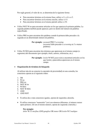 6FLHQFH'LUHFW 8VHU 0DQXDO  9HUVLRQ   2FWREHU 
3RU UHJOD JHQHUDO HO YDORU GH QQ VH GHWHUPLQD GH OD VLJXLHQWH IRUPD
• 3DUD HQFRQWUDU WpUPLQRV HQ OD PLVPD IUDVH XWLOLFH Z Z R Z
• 3DUD HQFRQWUDU WpUPLQRV HQ OD PLVPD RUDFLyQ XWLOLFH Z
• 3DUD HQFRQWUDU WpUPLQRV HQ HO PLVPR SiUUDIR XWLOLFH Z
• 8WLOLFH 127 :QQ SDUD HQFRQWUDU DUWtFXORV HQ ORV TXH DSDUH]FD OD SULPHUD SDODEUD /D
VHJXQGD SDODEUD WDPELpQ SXHGH DSDUHFHU SHUR QR GHQWUR GHO Q~PHUR GH SDODEUDV
HVSHFLILFDGR
• 8WLOLFH 35(QQ SDUD HQFRQWUDU GRV SDODEUDV FXDQGR OD SULPHUD GHEH SUHFHGHU D OD
VHJXQGD HQ XQ GHWHUPLQDGR Q~PHUR GH SDODEUDV
3RU HMHPSOR QHRQDWDO 35( VFUHHQLQJ
QHRQDWDO GHEH SUHFHGHU D VFUHHQLQJ HQ  R PHQRV
SDODEUDV
• 8WLOLFH :6(* SDUD HQFRQWUDU GRV WpUPLQRV TXH DSDUH]FDQ HQ HO PLVPR FDPSR R
VHJPHQWR GHO GRFXPHQWR SRU HMHPSOR WtWXOR DXWRUHV UHIHUHQFLDV HWF
3RU HMHPSOR OHVLyQ :6(* SDQFUHiWLFD HQFRQWUDUi DUWtFXORV HQ ORV
TXH OHVLyQ  SDQFUHiWLFD DSDUH]FDQ HQ HO PLVPR
FDPSR
• 2UJDQL]DFLyQ GH WpUPLQRV GH E~VTXHGD
$O XWLOL]DU PiV GH XQ FRQHFWRU X RSHUDGRU GH SUR[LPLGDG HQ XQD FRQVXOWD ORV
FRQHFWRUHV RSHUDQ HQ HO VLJXLHQWH RUGHQ
 25
 :QQ
 35(QQ
 127 :QQ
 :6(*
 127 :6(*
 $1'
 $1' 127
• 6L XWLOL]D GRV R PiV FRQHFWRUHV LJXDOHV RSHUDQ GH L]TXLHUGD D GHUHFKD
• 6L XWLOL]D FRQHFWRUHV ³QXPHUDOHV´ QQ FRQ Q~PHURV GLIHUHQWHV HO Q~PHUR PHQRU
RSHUD SULPHUR 6L VRQ HO PLVPR Q~PHUR RSHUDQ GH L]TXLHUGD D GHUHFKD
3RU HMHPSOR
GRORU : PRUILQD $1' JDQJOLRV 25 WXPRU 25 OHVLyQ : PDOLJQR
 