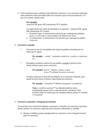 6FLHQFH'LUHFW 8VHU 0DQXDO  9HUVLRQ   2FWREHU 
• 8WLOLFH SDUpQWHVLV SDUD FDPELDU OD SULRULGDG GHO FRQHFWRUHV /RV FRQHFWRUHV FRORFDGRV
HQWUH SDUpQWHVLV WLHQHQ SULRULGDG VREUH ORV FRQHFWRUHV TXH QR OOHYDQ SDUpQWHVLV R OR
TXH HV OR PLVPR RSHUDQ DQWHV
3RU HMHPSOR
FORQDFLyQ 25 JHQHV 25 FURPRVRPDV : HPSDOPH
/D RUJDQL]DFLyQ SRU RUGHQ GH SULRULGDG HV OD VLJXLHQWH FORQDFLyQ 25 JHQHV
25 FURPRVRPDV : XQLyQ
 (Q SULPHU OXJDU HO VLVWHPD EXVFD DUWtFXORV TXH FRQWHQJDQ ODV SDODEUDV
JHQHV R FURPRVRPDV D FLQFR SDODEUDV GH GLVWDQFLD GH XQLyQ
 $ FRQWLQXDFLyQ HO VLVWHPD EXVFD ORV DUWtFXORV TXH FRQWHQJDQ OD SDODEUD
FORQDFLyQ
• DUDFWHUHV FRPRGtQ
(QFXHQWUD OD UDt] GH XQD SDODEUD PiV WRGDV ODV SDODEUDV IRUPDGDV SRU ODV
OHWUDV TXH OH VLJXHQ
3RU HMHPSOR FRQGXF HQFXHQWUD FRQGXFLUVH FRQGXFWD FRQGXFWXDO
HWF
5HHPSOD]D FXDOTXLHU FDUiFWHU GH XQD SDODEUD H[FHSWR OD SULPHUD OHWUD
3XHGH XWLOL]DUVH SDUD YDULRV FDUDFWHUHV
3RU HMHPSOR ZRP Q ORFDOL]D ZRPDQ ZRPHQ
EHUQVW Q REWLHQH EHUQVWLHQ EHUQVWHLQ
6L XWLOL]D DVWHULVFRV DO ILQDO GH XQD SDODEUD QR HV QHFHVDULR UHOOHQDUOD SHUR
SXHGH ORFDOL]DU KDVWD HO Q~PHUR HVSHFLILFDGR GH FDUDFWHUHV
3RU HMHPSOR WUDQVSODQW REWLHQH WUDQVSODQWHV WUDQVSODQWDU
1RWD VL HVFULEH WUDQVSODQW QR REWHQGUi SDODEUDV FRPR
WUDQVSODQWDGR SRUTXH VROR VH HVSHFLILFDQ GRV FRPRGLQHV 3DUD
ORFDOL]DU WRGDV ODV YDULDFLRQHV GH WUDQVSODQW GHEHUi XWLOL]DU HO FRPRGtQ
 WUDQVSODQW
• DUDFWHUHV HVSHFLDOHV  E~VTXHGD GH IRUPXODV
$O HVWUXFWXUDU XQD FRQVXOWD GH SDODEUDV HFXDFLRQHV R IRUPXODV FRQ FDUDFWHUHV HVSHFLDOHV
GHEHUi VXVWLWXLU ORV FDUDFWHUHV HVSHFLDOHV SRU FDUDFWHUHV DOIDQXPpULFRV HVWiQGDU
• %XVTXH HO DOIDEHWR JULHJR UHHPSOD]DQGR ORV FDUDFWHUHV FRQ OD RUWRJUDItD QRUPDO
SDUD ORV FDUDFWHUHV
 