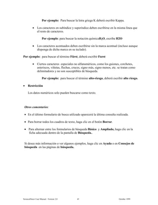 6FLHQFH'LUHFW 8VHU 0DQXDO  9HUVLRQ   2FWREHU 
3RU HMHPSOR 3DUD EXVFDU OD OHWUD JULHJD . GHEHUi HVFULELU .DSSD
• /RV FDUDFWHUHV HQ VXEtQGLFH  VXSHUtQGLFH GHEHQ HVFULELUVH HQ OD PLVPD OtQHD TXH
HO UHVWR GH FDUDFWHUHV
3RU HMHPSOR SDUD EXVFDU OD QRWDFLyQ TXtPLFD+2 HVFULED +2
• /RV FDUDFWHUHV DFHQWXDGRV GHEHQ HVFULELUVH VLQ OD PDUFD DFHQWXDO LQFOXVR DXQTXH
GLVSRQJD GH GLFKD PDUFD HQ VX WHFODGR 
3RU HMHPSOR SDUD EXVFDU HO WpUPLQR )UVW GHEHUi HVFULELU )XUVW
• LHUWRV FDUDFWHUHV HVSHFLDOHV QR DOIDQXPpULFRV FRPR ORV JXLRQHV FRUFKHWHV
DVWHULVFRV YLxHWDV IOHFKDV FUXFHV VLJQR PiV VLJQR PHQRV HWF VH WUDWDQ FRPR
GHOLPLWDGRUHV  QR VRQ VXVFHSWLEOHV GH E~VTXHGD
3RU HMHPSOR SDUD EXVFDU HO WpUPLQR DOWRULHVJR GHEHUi HVFULELU DOWR ULHVJR
• 5HVWULFFLyQ
/RV GDWRV QXPpULFRV VROR SXHGHQ EXVFDUVH FRPR WH[WR
2WURV FRPHQWDULRV
• (Q HO ~OWLPR IRUPXODULR GH EXVFD XWLOL]DGR DSDUHFHUi OD ~OWLPD FRQVXOWD UHDOL]DGD
• 3DUD ERUUDU WRGRV ORV FXDGURV GH WH[WR KDJD FOLF HQ HO ERWyQ %RUUDU
• 3DUD DOWHUQDU HQWUH ORV IRUPXODULRV GH E~VTXHGD %iVLFR  $PSOLDGR KDJD FOLF HQ OD
ILFKD DGHFXDGD GHQWUR GH OD SDQWDOOD GH %~VTXHGD
6L GHVHD PiV LQIRUPDFLyQ R YHU DOJXQRV HMHPSORV KDJD FOLF HQ $XGD R HQ RQVHMRV GH
E~VTXHGD HQ ODV SiJLQDV GH E~VTXHGD
 