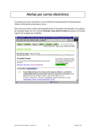 6FLHQFH'LUHFW 8VHU 0DQXDO  9HUVLRQ   2FWREHU 
/DV DOHUWDV SRU FRUUHR HOHFWUyQLFR VRQ XQ PpWRGR GH SURJUDPDFLyQ GH E~VTXHGDV SDUD
REWHQHU LQIRUPDFLyQ DFWXDOL]DGD  QXHYD
3DUD FUHDU XQD $OHUWD UHDOLFH XQD E~VTXHGD GHVGH HO IRUPXODULR GH E~VTXHGD (Q OD SiJLQD
GH UHVXOWDGRV KDJD FOLF HQ HO YtQFXOR *XDUGDU FRPR DOHUWD (PDLO TXH DSDUHFH HQ OD SDUWH
VXSHULRU GH OD SiJLQD GH UHVXOWDGRV
$OHUWDV SRU FRUUHR HOHFWUyQLFR
 