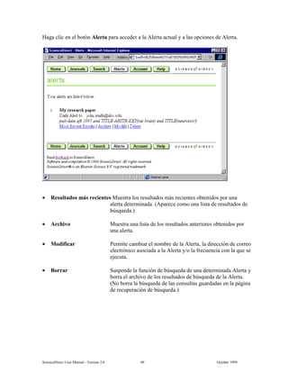 6FLHQFH'LUHFW 8VHU 0DQXDO  9HUVLRQ   2FWREHU 
+DJD FOLF HQ HO ERWyQ $OHUWD SDUD DFFHGHU D OD $OHUWD DFWXDO  D ODV RSFLRQHV GH $OHUWD
• 5HVXOWDGRV PiV UHFLHQWHV 0XHVWUD ORV UHVXOWDGRV PiV UHFLHQWHV REWHQLGRV SRU XQD
DOHUWD GHWHUPLQDGD $SDUHFH FRPR XQD OLVWD GH UHVXOWDGRV GH
E~VTXHGD
• $UFKLYR 0XHVWUD XQD OLVWD GH ORV UHVXOWDGRV DQWHULRUHV REWHQLGRV SRU
XQD DOHUWD
• 0RGLILFDU 3HUPLWH FDPELDU HO QRPEUH GH OD $OHUWD OD GLUHFFLyQ GH FRUUHR
HOHFWUyQLFR DVRFLDGD D OD $OHUWD R OD IUHFXHQFLD FRQ OD TXH VH
HMHFXWD
• %RUUDU 6XVSHQGH OD IXQFLyQ GH E~VTXHGD GH XQD GHWHUPLQDGD $OHUWD 
ERUUD HO DUFKLYR GH ORV UHVXOWDGRV GH E~VTXHGD GH OD $OHUWD
1R ERUUD OD E~VTXHGD GH ODV FRQVXOWDV JXDUGDGDV HQ OD SiJLQD
GH UHFXSHUDFLyQ GH E~VTXHGD
 