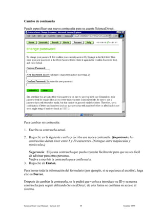 6FLHQFH'LUHFW 8VHU 0DQXDO  9HUVLRQ   2FWREHU 
DPELR GH FRQWUDVHxD
3XHGH HVSHFLILFDU XQD QXHYD FRQWUDVHxD SDUD VX FXHQWD 6FLHQFH'LUHFW
3DUD FDPELDU VX FRQWUDVHxD
 (VFULED VX FRQWUDVHxD DFWXDO
 +DJD FOLF HQ OD VLJXLHQWH FDVLOOD  HVFULED XQD QXHYD FRQWUDVHxD ,PSRUWDQWH ODV
FRQWUDVHxDV GHEHQ WHQHU HQWUH    FDUDFWHUHV 'LVWLQJXH HQWUH PD~VFXODV 
PLQ~VFXODV
6XJHUHQFLD (OLMD XQD FRQWUDVHxD TXH SXHGD UHFRUGDU IiFLOPHQWH SHUR TXH QR VHD IiFLO
GH DGLYLQDU SDUD RWUDV SHUVRQDV
9XHOYD D HVFULELU OD FRQWUDVHxD SDUD FRQILUPDUOD
 +DJD FOLF HQ (QYLDU
3DUD ERUUDU WRGD OD LQIRUPDFLyQ GHO IRUPXODULR SRU HMHPSOR VL VH HTXLYRFD DO HVFULELU KDJD
FOLF HQ %RUUDU
'HVSXpV GH FDPELDU OD FRQWUDVHxD VH OH SHGLUi TXH YXHOYD D LQWURGXFLU VX ,'  VX QXHYD
FRQWUDVHxD SDUD VHJXLU XWLOL]DQGR 6FLHQFH'LUHFW GH HVWD IRUPD VH FRQILUPD VX DFFHVR DO
VLVWHPD
 