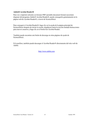 6FLHQFH'LUHFW 8VHU 0DQXDO  9HUVLRQ   2FWREHU 
$GREH $FUREDW 5HDGHU
3DUD YHU H LPSULPLU DUWtFXORV HQ IRUPDWR 3') SRUWDEOH GRFXPHQW IRUPDW QHFHVLWDUi
GLVSRQHU GHO SURJUDPD $GREH $FUREDW 5HDGHU SXHGH FRQVHJXLUOR JUDWXLWDPHQWH HQ OD
SiJLQD ZHE GH $FUREDW 5HDGHU D WUDYpV GH 6FLHQFH'LUHFW
3DUD FRQVHJXLU HO $FUREDW 5HDGHU KDJD FOLF HQ OD DXGD GH OD SiJLQD SULQFLSDO GH
6FLHQFH'LUHFW GHVSXpV GH LQLFLDU OD VHVLyQ GHVSOiFHVH KDVWD OD VHFFLyQ WLWXODGD ,QVWUXFFLRQHV
SDUD QXHYRV XVXDULRV  KDJD FOLF HQ HO ERWyQ *HW $FUREDW 5HDGHU
7DPELpQ SXHGH HQFRQWUDU HVWH ERWyQ GH GHVFDUJD HQ RWUDV SiJLQDV GH DXGD GH
6FLHQFH'LUHFW
6L OR SUHILHUH WDPELpQ SXHGH GHVFDUJDU HO $FUREDW 5HDGHU GLUHFWDPHQWH GHO VLWLR ZHE GH
$GREH
KWWSZZZDGREHFRP
 