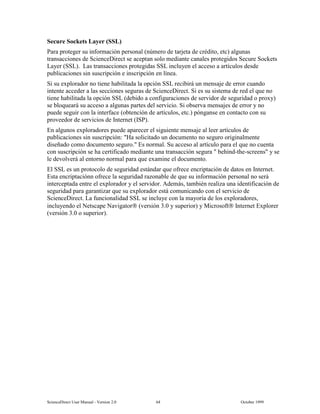 6FLHQFH'LUHFW 8VHU 0DQXDO  9HUVLRQ   2FWREHU 
6HFXUH 6RFNHWV /DHU 66/
3DUD SURWHJHU VX LQIRUPDFLyQ SHUVRQDO Q~PHUR GH WDUMHWD GH FUpGLWR HWF DOJXQDV
WUDQVDFFLRQHV GH 6FLHQFH'LUHFW VH DFHSWDQ VROR PHGLDQWH FDQDOHV SURWHJLGRV 6HFXUH 6RFNHWV
/DHU 66/  /DV WUDQVDFFLRQHV SURWHJLGDV 66/ LQFOXHQ HO DFFHVR D DUWtFXORV GHVGH
SXEOLFDFLRQHV VLQ VXVFULSFLyQ H LQVFULSFLyQ HQ OtQHD
6L VX H[SORUDGRU QR WLHQH KDELOLWDGD OD RSFLyQ 66/ UHFLELUi XQ PHQVDMH GH HUURU FXDQGR
LQWHQWH DFFHGHU D ODV VHFFLRQHV VHJXUDV GH 6FLHQFH'LUHFW 6L HV VX VLVWHPD GH UHG HO TXH QR
WLHQH KDELOLWDGD OD RSFLyQ 66/ GHELGR D FRQILJXUDFLRQHV GH VHUYLGRU GH VHJXULGDG R SUR[
VH EORTXHDUi VX DFFHVR D DOJXQDV SDUWHV GHO VHUYLFLR 6L REVHUYD PHQVDMHV GH HUURU  QR
SXHGH VHJXLU FRQ OD LQWHUIDFH REWHQFLyQ GH DUWtFXORV HWF SyQJDQVH HQ FRQWDFWR FRQ VX
SURYHHGRU GH VHUYLFLRV GH ,QWHUQHW ,63 
(Q DOJXQRV H[SORUDGRUHV SXHGH DSDUHFHU HO VLJXLHQWH PHQVDMH DO OHHU DUWtFXORV GH
SXEOLFDFLRQHV VLQ VXVFULSFLyQ +D VROLFLWDGR XQ GRFXPHQWR QR VHJXUR RULJLQDOPHQWH
GLVHxDGR FRPR GRFXPHQWR VHJXUR (V QRUPDO 6X DFFHVR DO DUWtFXOR SDUD HO TXH QR FXHQWD
FRQ VXVFULSFLyQ VH KD FHUWLILFDGR PHGLDQWH XQD WUDQVDFFLyQ VHJXUD EHKLQGWKHVFUHHQV  VH
OH GHYROYHUi DO HQWRUQR QRUPDO SDUD TXH H[DPLQH HO GRFXPHQWR
(O 66/ HV XQ SURWRFROR GH VHJXULGDG HVWiQGDU TXH RIUHFH HQFULSWDFLyQ GH GDWRV HQ ,QWHUQHW
(VWD HQFULSWDFLyQQ RIUHFH OD VHJXULGDG UD]RQDEOH GH TXH VX LQIRUPDFLyQ SHUVRQDO QR VHUi
LQWHUFHSWDGD HQWUH HO H[SORUDGRU  HO VHUYLGRU $GHPiV WDPELpQ UHDOL]D XQD LGHQWLILFDFLyQ GH
VHJXULGDG SDUD JDUDQWL]DU TXH VX H[SORUDGRU HVWi FRPXQLFDQGR FRQ HO VHUYLFLR GH
6FLHQFH'LUHFW /D IXQFLRQDOLGDG 66/ VH LQFOXH FRQ OD PDRUtD GH ORV H[SORUDGRUHV
LQFOXHQGR HO 1HWVFDSH 1DYLJDWRU YHUVLyQ   VXSHULRU  0LFURVRIW ,QWHUQHW ([SORUHU
YHUVLyQ  R VXSHULRU 
 