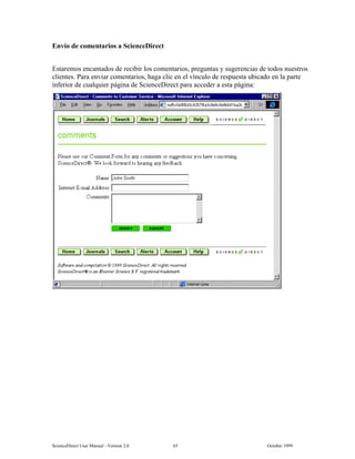 6FLHQFH'LUHFW 8VHU 0DQXDO  9HUVLRQ   2FWREHU 
(QYtR GH FRPHQWDULRV D 6FLHQFH'LUHFW
(VWDUHPRV HQFDQWDGRV GH UHFLELU ORV FRPHQWDULRV SUHJXQWDV  VXJHUHQFLDV GH WRGRV QXHVWURV
FOLHQWHV 3DUD HQYLDU FRPHQWDULRV KDJD FOLF HQ HO YtQFXOR GH UHVSXHVWD XELFDGR HQ OD SDUWH
LQIHULRU GH FXDOTXLHU SiJLQD GH 6FLHQFH'LUHFW SDUD DFFHGHU D HVWD SiJLQD
 