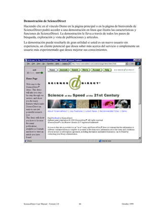 6FLHQFH'LUHFW 8VHU 0DQXDO  9HUVLRQ   2FWREHU 
'HPRVWUDFLyQ GH 6FLHQFH'LUHFW
+DFLHQGR FOLF HQ HO YtQFXOR 'HPR HQ OD SiJLQD SULQFLSDO R HQ OD SiJLQD GH ELHQYHQLGD GH
6FLHQFH'LUHFW SRGUi DFFHGHU D XQD GHPRVWUDFLyQ HQ OtQHD TXH LOXVWUD ODV FDUDFWHUtVWLFDV 
IXQFLRQHV GH 6FLHQFH'LUHFW /D GHPRVWUDFLyQ OH OOHYD D WUDYpV GH WRGRV ORV SDVRV GH
E~VTXHGD H[SORUDFLyQ  YLVWD GH SXEOLFDFLRQHV  DUWtFXORV
/D GHPRVWUDFLyQ SXHGH UHVXOWDUOH GH JUDQ XWLOLGDG VL XVWHG HV XQ QXHYR XVXDULR VLQ
H[SHULHQFLD XQ FOLHQWH SRWHQFLDO TXH GHVHD VDEHU PiV DFHUFD GHO VHUYLFLR R VLPSOHPHQWH XQ
XVXDULR PiV H[SHULPHQWDGR TXH GHVHD PHMRUDU VXV FRQRFLPLHQWRV
 