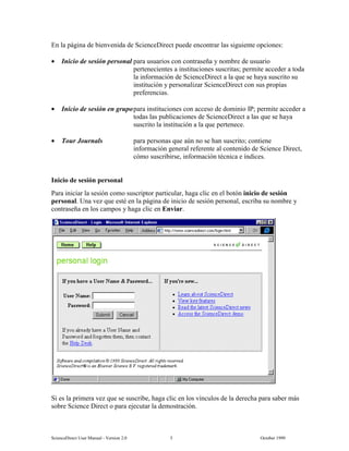6FLHQFH'LUHFW 8VHU 0DQXDO  9HUVLRQ   2FWREHU 
(Q OD SiJLQD GH ELHQYHQLGD GH 6FLHQFH'LUHFW SXHGH HQFRQWUDU ODV VLJXLHQWH RSFLRQHV
• ,QLFLR GH VHVLyQ SHUVRQDO SDUD XVXDULRV FRQ FRQWUDVHxD  QRPEUH GH XVXDULR
SHUWHQHFLHQWHV D LQVWLWXFLRQHV VXVFULWDV SHUPLWH DFFHGHU D WRGD
OD LQIRUPDFLyQ GH 6FLHQFH'LUHFW D OD TXH VH KDD VXVFULWR VX
LQVWLWXFLyQ  SHUVRQDOL]DU 6FLHQFH'LUHFW FRQ VXV SURSLDV
SUHIHUHQFLDV
• ,QLFLR GH VHVLyQ HQ JUXSRSDUD LQVWLWXFLRQHV FRQ DFFHVR GH GRPLQLR ,3 SHUPLWH DFFHGHU D
WRGDV ODV SXEOLFDFLRQHV GH 6FLHQFH'LUHFW D ODV TXH VH KDD
VXVFULWR OD LQVWLWXFLyQ D OD TXH SHUWHQHFH
• 7RXU -RXUQDOV SDUD SHUVRQDV TXH D~Q QR VH KDQ VXVFULWR FRQWLHQH
LQIRUPDFLyQ JHQHUDO UHIHUHQWH DO FRQWHQLGR GH 6FLHQFH 'LUHFW
FyPR VXVFULELUVH LQIRUPDFLyQ WpFQLFD H tQGLFHV
,QLFLR GH VHVLyQ SHUVRQDO
3DUD LQLFLDU OD VHVLyQ FRPR VXVFULSWRU SDUWLFXODU KDJD FOLF HQ HO ERWyQ LQLFLR GH VHVLyQ
SHUVRQDO 8QD YH] TXH HVWp HQ OD SiJLQD GH LQLFLR GH VHVLyQ SHUVRQDO HVFULED VX QRPEUH 
FRQWUDVHxD HQ ORV FDPSRV  KDJD FOLF HQ (QYLDU
6L HV OD SULPHUD YH] TXH VH VXVFULEH KDJD FOLF HQ ORV YtQFXORV GH OD GHUHFKD SDUD VDEHU PiV
VREUH 6FLHQFH 'LUHFW R SDUD HMHFXWDU OD GHPRVWUDFLyQ
 