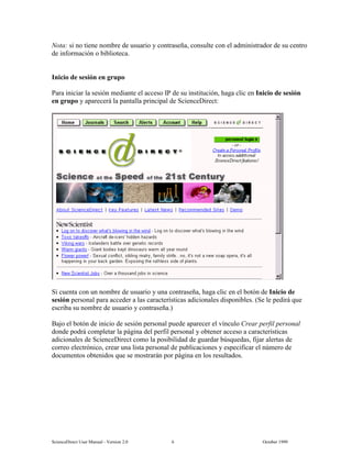 6FLHQFH'LUHFW 8VHU 0DQXDO  9HUVLRQ   2FWREHU 
1RWD VL QR WLHQH QRPEUH GH XVXDULR  FRQWUDVHxD FRQVXOWH FRQ HO DGPLQLVWUDGRU GH VX FHQWUR
GH LQIRUPDFLyQ R ELEOLRWHFD
,QLFLR GH VHVLyQ HQ JUXSR
3DUD LQLFLDU OD VHVLyQ PHGLDQWH HO DFFHVR ,3 GH VX LQVWLWXFLyQ KDJD FOLF HQ ,QLFLR GH VHVLyQ
HQ JUXSR  DSDUHFHUi OD SDQWDOOD SULQFLSDO GH 6FLHQFH'LUHFW
6L FXHQWD FRQ XQ QRPEUH GH XVXDULR  XQD FRQWUDVHxD KDJD FOLF HQ HO ERWyQ GH ,QLFLR GH
VHVLyQ SHUVRQDO SDUD DFFHGHU D ODV FDUDFWHUtVWLFDV DGLFLRQDOHV GLVSRQLEOHV 6H OH SHGLUi TXH
HVFULED VX QRPEUH GH XVXDULR  FRQWUDVHxD
%DMR HO ERWyQ GH LQLFLR GH VHVLyQ SHUVRQDO SXHGH DSDUHFHU HO YtQFXOR UHDU SHUILO SHUVRQDO
GRQGH SRGUi FRPSOHWDU OD SiJLQD GHO SHUILO SHUVRQDO  REWHQHU DFFHVR D FDUDFWHUtVWLFDV
DGLFLRQDOHV GH 6FLHQFH'LUHFW FRPR OD SRVLELOLGDG GH JXDUGDU E~VTXHGDV ILMDU DOHUWDV GH
FRUUHR HOHFWUyQLFR FUHDU XQD OLVWD SHUVRQDO GH SXEOLFDFLRQHV  HVSHFLILFDU HO Q~PHUR GH
GRFXPHQWRV REWHQLGRV TXH VH PRVWUDUiQ SRU SiJLQD HQ ORV UHVXOWDGRV
 