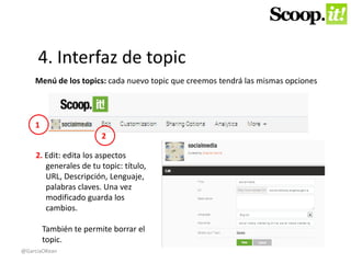 4. Interfaz de topic 
Menú de los topics: cada nuevo topic que creemos tendrá las mismas opciones 
2. Edit: edita los aspectos 
generales de tu topic: título, 
URL, Descripción, Lenguaje, 
palabras claves. Una vez 
modificado guarda los 
cambios. 
También te permite borrar el 
topic. 
1 
2 
@GarciaOKean 
 