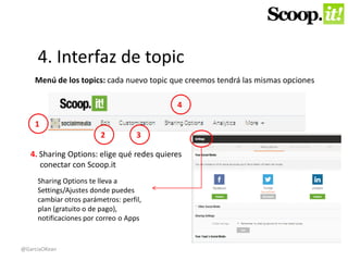 4. Interfaz de topic 
Menú de los topics: cada nuevo topic que creemos tendrá las mismas opciones 
4. Sharing Options: elige qué redes quieres 
conectar con Scoop.it 
1 
2 3 
4 
Sharing Options te lleva a 
Settings/Ajustes donde puedes 
cambiar otros parámetros: perfil, 
plan (gratuito o de pago), 
notificaciones por correo o Apps 
@GarciaOKean 
 