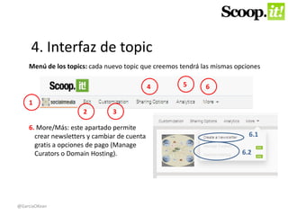 4. Interfaz de topic 
Menú de los topics: cada nuevo topic que creemos tendrá las mismas opciones 
1 
2 3 
6. More/Más: este apartado permite 
crear newsletters y cambiar de cuenta 
gratis a opciones de pago (Manage 
Curators o Domain Hosting). 
4 5 6 
6.1 
6.2 
@GarciaOKean 
 