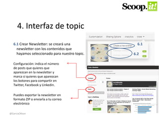 4. Interfaz de topic 
6.1 Crear Newsletter: se creará una 
newsletter con los contenidos que 
hayamos seleccionado para nuestro topic. 
6.1 
6.2 
Configuración: indica el número 
de posts que quieres que 
aparezcan en la newsletter y 
marca si quieres que aparezcan 
los botones para compartir en 
Twitter, Facebook y Linkedin. 
Puedes exportar la newsletter en 
formato ZIP o enviarla a tu correo 
electrónico 
@GarciaOKean 
 