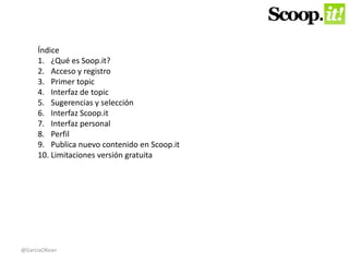 Índice 
1. ¿Qué es Soop.it? 
2. Acceso y registro 
3. Primer topic 
4. Interfaz de topic 
5. Sugerencias y selección 
6. Interfaz Scoop.it 
7. Interfaz personal 
8. Perfil 
9. Publica nuevo contenido en Scoop.it 
10. Limitaciones versión gratuita 
@GarciaOKean 
 