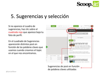 5. Sugerencias y selección 
Sugerencias de post en función 
de palabras claves utilizadas 
Si no aparece el cuadro de 
sugerencias, haz clic sobre el 
cuadrado rojo que aparece bajo tu 
foto de perfil. 
En el cuadrado de Sugerencias 
aparecerán distintos post en 
función de las palabras claves que 
usamos cuando creamos el topic 
en el que nos encontramos. 
@GarciaOKean 
 