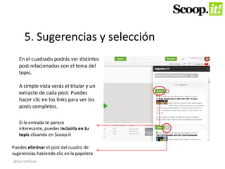 5. Sugerencias y selección 
En el cuadrado podrás ver distintos 
post relacionados con el tema del 
topic. 
A simple vista verás el titular y un 
extracto de cada post. Puedes 
hacer clic en los links para ver los 
posts completos. 
Si la entrada te parece 
interesante, puedes incluirla en tu 
topic clicando en Scoop.it 
Puedes eliminar el post del cuadro de 
sugerencias haciendo clic en la papelera 
@GarciaOKean 
 