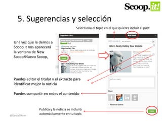 5. Sugerencias y selección 
Una vez que le demos a 
Scoop.it nos aparecerá 
la ventana de New 
Scoop/Nuevo Scoop, 
Selecciona el topic en el que quieres incluir el post 
Puedes editar el titular y el extracto para 
identificar mejor la noticia 
Puedes compartir en redes el contenido 
Publica y la noticia se incluirá 
automáticamente en tu topic 
@GarciaOKean 
 