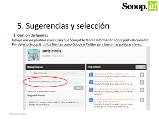 5. Sugerencias y selección 
1. Gestión de fuentes 
Incluye nuevas palabras claves para que Scoop.it te facilite información sobre post relacionados. 
Por defecto Scoop.it utiliza fuentes como Google o Twitter para buscar las palabras claves. 
@GarciaOKean 
 