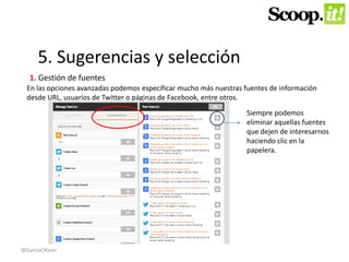 5. Sugerencias y selección 
1. Gestión de fuentes 
En las opciones avanzadas podemos especificar mucho más nuestras fuentes de información 
desde URL, usuarios de Twitter o páginas de Facebook, entre otros. 
Siempre podemos 
eliminar aquellas fuentes 
que dejen de interesarnos 
haciendo clic en la 
papelera. 
@GarciaOKean 
 