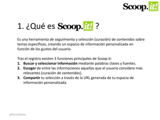 1. ¿Qué es ? 
Es una herramienta de seguimiento y selección (curación) de contenidos sobre 
temas específicos, creando un espacio de información personalizada en 
función de los gustos del usuario. 
Tras el registro existen 3 funciones principales de Scoop.it: 
1. Buscar y seleccionar información mediante palabras claves y fuentes. 
2. Escoger de entre las informaciones aquellas que el usuario considere más 
relevantes (curación de contenidos). 
3. Compartir tu selección a través de la URL generada de tu espacio de 
información personalizada. 
@GarciaOKean 
 