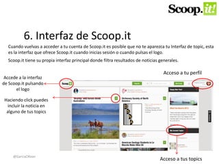 6. Interfaz de Scoop.it 
Cuando vuelvas a acceder a tu cuenta de Scoop.it es posible que no te aparezca tu Interfaz de topic, esta 
es la interfaz que ofrece Scoop.it cuando inicias sesión o cuando pulsas el logo. 
Scoop.it tiene su propia interfaz principal donde filtra resultados de noticias generales. 
Accede a la interfaz 
de Scoop.it pulsando 
el logo 
Acceso a tu perfil 
Acceso a tus topics 
Haciendo click puedes 
incluir la noticia en 
alguno de tus topics 
@GarciaOKean 
 