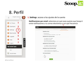 8. Perfil 
1 
2 
3 
4 
5 
6 
7 
1. Settings: acceso a los ajustes de la cuenta 
Notificaciones por email: selecciona en qué casos quieres que Scoop.it 
envíe notificaciones a tu correo electrónico y con qué frecuencia 
@GarciaOKean 
 