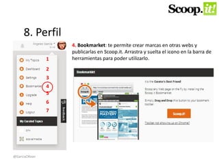 8. Perfil 
1 
2 
3 
4 
5 
6 
7 
4. Bookmarket: te permite crear marcas en otras webs y 
publicarlas en Scoop.it. Arrastra y suelta el icono en la barra de 
herramientas para poder utilizarlo. 
@GarciaOKean 
 