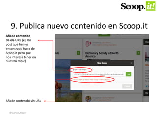 9. Publica nuevo contenido en Scoop.it 
Añade contenido 
desde URL (ej. Un 
post que hemos 
encontrado fuera de 
Scoop.it pero que 
nos interesa tener en 
nuestro topic). 
Añade contenido sin URL 
@GarciaOKean 
 
