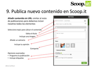 9. Publica nuevo contenido en Scoop.it 
Añadir contenido sin URL: similar al resto 
de publicaciones pero debemos incluir 
nosotros todos los elementos 
Selecciona topic para ubicar el contenido 
Edita el título 
Incluye una imagen 
Añade un extracto 
Incluye tu opinión 
Comparte 
Opciones avanzadas: 
• Programa la publicación 
• Incluye etiquetas 
@GarciaOKean 
 