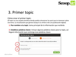 3. Primer topic 
Cómo crear el primer topic: 
(El topic es una carpeta temática donde podrás almacenar los post que te interesen sobre 
ese tema. La visualización que genera Scoop.it es similar al de una publicación digital) 
1. Pon nombre a tu topic: tema principal de la información que recibirás 
2. Establece palabras claves: incluye algunas palabras claves para tu topic, así 
llegará información que contenga esas palabras claves 
1 
2 
@GarciaOKean 
 