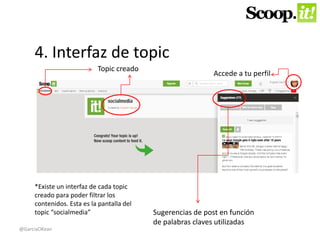 4. Interfaz de topic 
Topic creado 
Accede a tu perfil 
Sugerencias de post en función 
de palabras claves utilizadas 
*Existe un interfaz de cada topic 
creado para poder filtrar los 
contenidos. Esta es la pantalla del 
topic “socialmedia” 
@GarciaOKean 
 