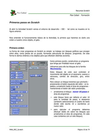 Recursos Scratch

                                                                        Plan Ceibal - Formación



Primeros pasos en Scratch

Al abrir la Actividad Scratch vemos el entorno de desarrollo – IDE - tal como se muestra en la
figura anterior.


Para entender el funcionamiento básico de la Actividad, lo primero que haremos es darle una
orden a nuestro único objeto, el gato.



Primera orden
La forma de crear programas en Scratch es simple: se trabaja con bloques gráficos que encajan
entre ellos, como piezas de un puzzle, formando estructuras de bloques: programas. De esta
forma le damos órdenes a los objetos para que efectúen distintas acciones.


                                               Como primera acción, construímos un programa
                                               que tenga por finalidad mover al gato.
                                               Utilizamos para ello los bloques de la familia
                                               Movimiento.
                                               Estos bloques de color azul controlan el
                                               movimiento del objeto en el escenario: avance o
                                               retroceso, cambio de dirección, giro, entre
                                               otros.
                                               Para colocar un bloque tenemos que pincharlo -
                                               presionando el botón izquierdo del ratón - en la
                                               paleta y arrastrarlo hasta el área de programas -
                                               manteniendo el botón del ratón presionado.
                                                •   arrastramos el bloque mover 10 pasos al
                                                    área de programas
                                                •   este bloque tiene por defecto el valor 10
                                                    para la cantidad de pasos, si deseamos
                                                    cambiarlo seleccionamos el cuadro de texto
                                                    donde está escrito 10 y escribimos un
                                                    nuevo valor.
                                                •   para ejecutar el programa debemos
                                                    efectuar doble clic sobre los bloques que
                                                    arrastramos al área de programas. En este
                                                    caso contamos con un solo bloque).




MAN_REC_Scratch                                                                   Página 10 de 74
 