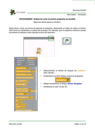 Recursos Scratch

                                                                       Plan Ceibal - Formación

            ¡FELICIDADES! Acabas de crear tu primer programa en Scratch.
                             Seguimos dando pasos en Scratch...


Hasta ahora, vimos una forma de ejecutar el programa, efectuando un doble clic sobre el mismo.
Otra forma es indicándole un evento de arranque. Por ejemplo, que el programa comience cuando
se presiona la bandera verde ubicada encima del escenario.




                                      •   Seleccionamos la familia de bloques de Control -
                                          color naranja -.
                                      •   Arrastramos el primer bloque al área de programas.



                                      •   Debajo encastramos el bloque mover 10 pasos.
                                      •   Cambiamos el valor 10 por 50.




MAN_REC_Scratch                                                                 Página 11 de 74
 