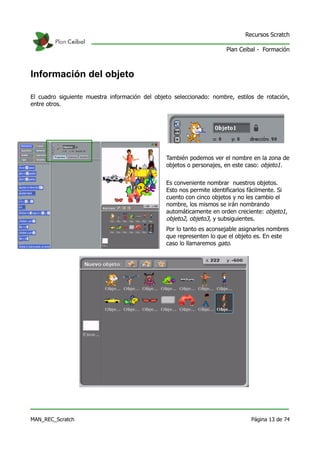 Recursos Scratch

                                                                      Plan Ceibal - Formación



Información del objeto

El cuadro siguiente muestra información del objeto seleccionado: nombre, estilos de rotación,
entre otros.




                                                También podemos ver el nombre en la zona de
                                                objetos o personajes, en este caso: objeto1.


                                                Es conveniente nombrar nuestros objetos.
                                                Esto nos permite identificarlos fácilmente. Si
                                                cuento con cinco objetos y no les cambio el
                                                nombre, los mismos se irán nombrando
                                                automáticamente en orden creciente: objeto1,
                                                objeto2, objeto3, y subsiguientes.
                                                Por lo tanto es aconsejable asignarles nombres
                                                que representen lo que el objeto es. En este
                                                caso lo llamaremos gato.




MAN_REC_Scratch                                                                 Página 13 de 74
 