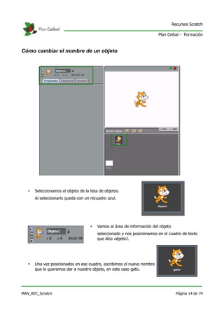 Recursos Scratch

                                                                          Plan Ceibal - Formación



Cómo cambiar el nombre de un objeto




   •   Seleccionamos el objeto de la lista de objetos.
       Al seleccionarlo queda con un recuadro azul.




                                      •   Vamos al área de información del objeto
                                          seleccionado y nos posicionamos en el cuadro de texto
                                          que dice objeto1.




   •   Una vez posicionados en ese cuadro, escribimos el nuevo nombre
       que le queremos dar a nuestro objeto, en este caso gato.




MAN_REC_Scratch                                                                       Página 14 de 74
 